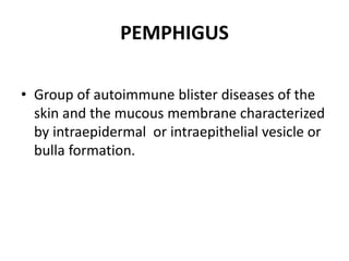 PEMPHIGUS
• Group of autoimmune blister diseases of the
skin and the mucous membrane characterized
by intraepidermal or intraepithelial vesicle or
bulla formation.
 