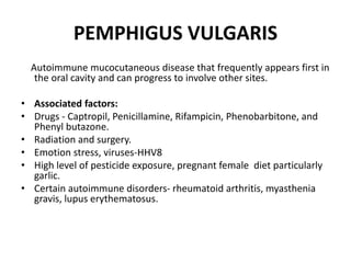 PEMPHIGUS VULGARIS
Autoimmune mucocutaneous disease that frequently appears first in
the oral cavity and can progress to involve other sites.
• Associated factors:
• Drugs - Captropil, Penicillamine, Rifampicin, Phenobarbitone, and
Phenyl butazone.
• Radiation and surgery.
• Emotion stress, viruses-HHV8
• High level of pesticide exposure, pregnant female diet particularly
garlic.
• Certain autoimmune disorders- rheumatoid arthritis, myasthenia
gravis, lupus erythematosus.
 