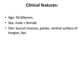Clinical features:
• Age: 50-60years.
• Sex: male = female
• Site: buccal mucosa, palate, ventral surface of
tongue, lips.
 