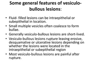 • Fluid- filled lesions can be intraepithelial or
subepithelial in location.
• Small multiple vesicles often coalesce to form
bullae.
• Generally vesiculo-bullous lesions are short-lived.
• Vesiculo-bullous lesions rupture leaving erosive,
desquamative or ulcerative lesions depending on
whether the lesions were located in the
intraepithelial or subepithelial region
• Most vesiculo-bullous lesions are painful after
rupture.
Some general features of vesiculo-
bullous lesions:
 