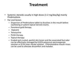 Treatment
• Systemic steroids usually in high doses (1-2 mg/day/kg) mainly
Prednisolone.
• For oral lesion-
– Dispersion of Prednisolone tablet to dissolves in the mouth before
swallowing or patent topical steroid creams.
– Parenteral gold therapy.
– Dapsone
– Tetracycline
– PUVA therapy.
– Topical therapy:
– Eroded and crusted, painful skin lesion and the associated foul odor
can be effectively managed by 0.01% potassium permanganate
solution or 0.5% silver nitrate solution. Chlorohexidine mouth rinses
can be used to alleviate discomfort and malodor.
 