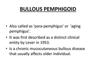 BULLOUS PEMPHIGOID
• Also called as 'para-pemphigus' or 'aging
pemphigus'.
• It was first described as a distinct clinical
entity by Lever in 1953.
• Is a chronic mucocutaneous bullous disease
that usually affects older individual.
 