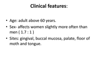 Clinical features:
• Age: adult above 60 years.
• Sex- affects women slightly more often than
men ( 1.7 : 1 )
• Sites: gingival, buccal mucosa, palate, floor of
moth and tongue.
 