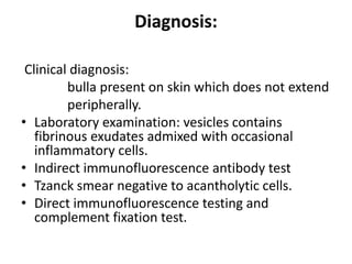 Diagnosis:
Clinical diagnosis:
bulla present on skin which does not extend
peripherally.
• Laboratory examination: vesicles contains
fibrinous exudates admixed with occasional
inflammatory cells.
• Indirect immunofluorescence antibody test
• Tzanck smear negative to acantholytic cells.
• Direct immunofluorescence testing and
complement fixation test.
 