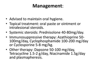 Management:
• Advised to maintain oral hygiene.
• Topical treatment: oral paste or ointment or
intralesional steroids.
• Systemic steroids: Prednisolone 40-80mg/day.
• Immunosuppressive therapy: Azathioprine 50-
100mg/day, Cyclophosphamide 100-200 mg/day
or Cyclosporine 5-8 mg/kg.
• Other therapy: Dapsone 50-100 mg/day,
Tetracycline 1.5-2 g/day, Niacinamide 1.5g/day
and plasmapheresis.
 