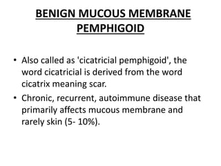 BENIGN MUCOUS MEMBRANE
PEMPHIGOID
• Also called as 'cicatricial pemphigoid', the
word cicatricial is derived from the word
cicatrix meaning scar.
• Chronic, recurrent, autoimmune disease that
primarily affects mucous membrane and
rarely skin (5- 10%).
 
