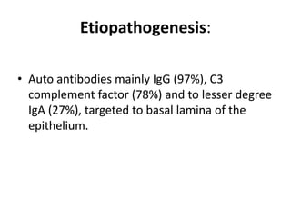 Etiopathogenesis:
• Auto antibodies mainly IgG (97%), C3
complement factor (78%) and to lesser degree
IgA (27%), targeted to basal lamina of the
epithelium.
 
