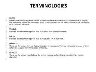 TERMINOLOGIES
• ULCER:
• Break in the continuity of the surface epithelium of the skin or the mucous membrane to involve
the underlying connective tissue as a result of micro molecular cell death of the surface epithelium
or its traumatic removal.
• .
• VESICLE:
• Elevated blister containing clear fluid that is less than 1 cm in diameter.
•
• BULLA:
• Elevated blister containing clear fluid that is over 1 cm in diameter.
•
• MACULES:
• These are the lesions that are flush with adjacent mucosa and that are noticeable because of their
difference in color from normal skin or mucosa.
•
• PAPULES:
• These are the lesions raised above the skin or mucosal surface that are smaller than 1 cm in
diameter.
•
 