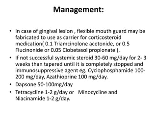 Management:
• In case of gingival lesion , flexible mouth guard may be
fabricated to use as carrier for corticosteroid
medication( 0.1 Triamcinolone acetonide, or 0.5
Flucinonide or 0.05 Clobetasol propionate ).
• If not successful systemic steroid 30-60 mg/day for 2- 3
weeks than tapered until it is completely stopped and
immunosuppressive agent eg. Cyclophosphamide 100-
200 mg/day, Azathioprine 100 mg/day.
• Dapsone 50-100mg/day
• Tetracycline 1-2 g/day or Minocycline and
Niacinamide 1-2 g/day.
 