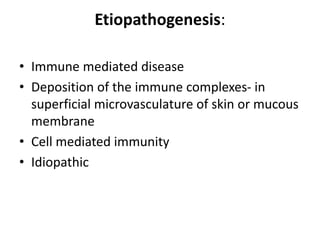 Etiopathogenesis:
• Immune mediated disease
• Deposition of the immune complexes- in
superficial microvasculature of skin or mucous
membrane
• Cell mediated immunity
• Idiopathic
 