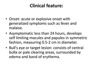 Clinical feature:
• Onset: acute or explosive onset with
generalized symptoms such as fever and
malaise.
• Asymptomatic less than 24 hours, develops
self limiting macules and papules in symmetric
fashion, measuring 0.5-2 cm in diameter.
• Bull's eye or target lesion: consists of central
bulla or pale clearing areas, surrounded by
edema and band of erythema.
 