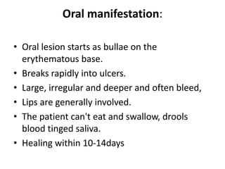 Oral manifestation:
• Oral lesion starts as bullae on the
erythematous base.
• Breaks rapidly into ulcers.
• Large, irregular and deeper and often bleed,
• Lips are generally involved.
• The patient can't eat and swallow, drools
blood tinged saliva.
• Healing within 10-14days
 