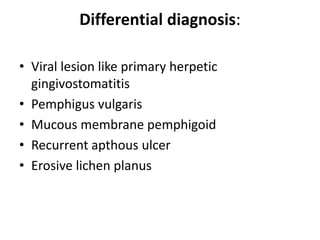 Differential diagnosis:
• Viral lesion like primary herpetic
gingivostomatitis
• Pemphigus vulgaris
• Mucous membrane pemphigoid
• Recurrent apthous ulcer
• Erosive lichen planus
 