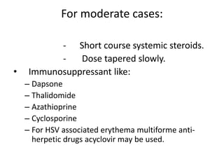 For moderate cases:
- Short course systemic steroids.
- Dose tapered slowly.
• Immunosuppressant like:
– Dapsone
– Thalidomide
– Azathioprine
– Cyclosporine
– For HSV associated erythema multiforme anti-
herpetic drugs acyclovir may be used.
 