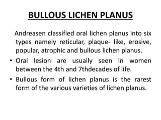 BULLOUS LICHEN PLANUS
Andreasen classified oral lichen planus into six
types namely reticular, plaque- like, erosive,
popular, atrophic and bullous lichen planus.
• Oral lesion are usually seen in women
between the 4th and 7thdecades of life.
• Bullous form of lichen planus is the rarest
form of the various varieties of lichen planus.
 