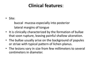 Clinical features:
• Site:
buccal mucosa especially into posterior
lateral margins of tongue
• It is clinically characterized by the formation of bullae
that soon rupture, leaving painful shallow ulceration.
• The bullae usually arise on the background of papules
or striae with typical pattern of lichen planus.
• The lesions vary in size from few millimeters to several
centimeters in diameter.
 