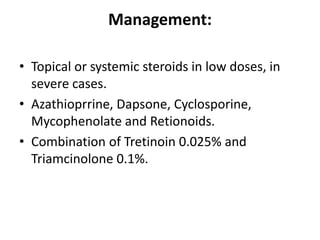 Management:
• Topical or systemic steroids in low doses, in
severe cases.
• Azathioprrine, Dapsone, Cyclosporine,
Mycophenolate and Retionoids.
• Combination of Tretinoin 0.025% and
Triamcinolone 0.1%.
 