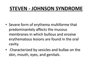 STEVEN - JOHNSON SYNDROME
• Severe form of erythema multiforme that
predominantely affects the mucous
membranes in which bullous and erosive
erythematous lesions are found in the oral
cavity.
• Characterized by vesicles and bullae on the
skin, mouth, eyes, and genitals.
 