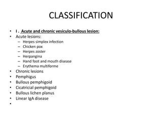 CLASSIFICATION
• I . Acute and chronic vesiculo-bullous lesion:
• Acute lesions:
– Herpes simplex infection
– Chicken pox
– Herpes zoster
– Herpangina
– Hand foot and mouth disease
– Erythema multiforme
• Chronic lesions
• Pemphigus
• Bullous pemphigoid
• Cicatricial pemphigoid
• Bullous lichen planus
• Linear IgA disease
•
 