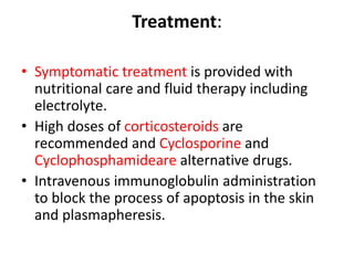 Treatment:
• Symptomatic treatment is provided with
nutritional care and fluid therapy including
electrolyte.
• High doses of corticosteroids are
recommended and Cyclosporine and
Cyclophosphamideare alternative drugs.
• Intravenous immunoglobulin administration
to block the process of apoptosis in the skin
and plasmapheresis.
 