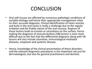 CONCLUSION
• Oral soft tissues are affected by numerous pathologic conditions of
variable etiology and hence their appropriate management relies
on their accurate diagnosis. Clinical identification of intact vesicles
and bulla in the oral cavity is really a challenge due to the regular
irritation and the friable nature of the oral mucosa. Rupture of
these lesions leads to erosion or ulcerations on the surface, hence
making the diagnosis of vesiculo-bullous (VB) lesions is even more
difficult due to the fact that the differential diagnosis along with VB
lesions will also include ulcerative, immunological mediated
diseases, neoplasm and systemic disease.
• Hence, knowledge of the clinical presentation of those disorders
and the relevant diagnostic procedures is the important not just for
dermatologists, but also for general practitioners and dentists.
 