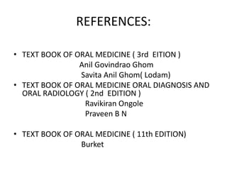 REFERENCES:
• TEXT BOOK OF ORAL MEDICINE ( 3rd EITION )
Anil Govindrao Ghom
Savita Anil Ghom( Lodam)
• TEXT BOOK OF ORAL MEDICINE ORAL DIAGNOSIS AND
ORAL RADIOLOGY ( 2nd EDITION )
Ravikiran Ongole
Praveen B N
• TEXT BOOK OF ORAL MEDICINE ( 11th EDITION)
Burket
 