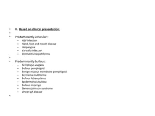 • II. Based on clinical presentation:
•
• Predominantly vesicular :
– HSV infection
– Hand, foot and mouth disease
– Herpangina
– Varicella infection
– Dermatitis herpetiformis
•
• Predominantly bullous :
– Pemphigus vulgaris
– Bullous pemphigoid
– Benign mucous membrane pemphigoid
– Erythema multiforme
– Bullous lichen planus
– Epidermolysis bullosa
– Bullous impetigo
– Stevens-johnson syndrome
– Linear IgA disease
•
 
