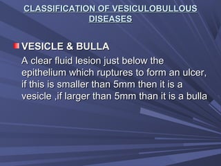 CLASSIFICATION OF VESICULOBULLOUSCLASSIFICATION OF VESICULOBULLOUS
DISEASESDISEASES
VESICLE & BULLAVESICLE & BULLA
A clear fluid lesion just below theA clear fluid lesion just below the
epithelium which ruptures to form an ulcer,epithelium which ruptures to form an ulcer,
if this is smaller than 5mm then it is aif this is smaller than 5mm then it is a
vesicle ,if larger than 5mm than it is a bullavesicle ,if larger than 5mm than it is a bulla
 