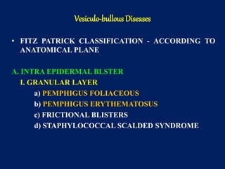 • FITZ PATRICK CLASSIFICATION - ACCORDING TO
ANATOMICAL PLANE
A. INTRA EPIDERMAL BLSTER
I. GRANULAR LAYER
a) PEMPHIGUS FOLIACEOUS
b) PEMPHIGUS ERYTHEMATOSUS
c) FRICTIONAL BLISTERS
d) STAPHYLOCOCCAL SCALDED SYNDROME
Vesiculo-bullous Diseases
 