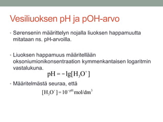 Vesiliuoksen pH ja pOH-arvo
• Sørensenin määrittelyn nojalla liuoksen happamuutta
 mitataan ns. pH-arvoilla.

• Liuoksen happamuus määritellään
 oksoniumionikonsentraation kymmenkantaisen logaritmin
 vastalukuna.
               pH = -lg[H3O+ ]
• Määritelmästä seuraa, että
             [H3O+ ] =10-pH mol/dm3
 