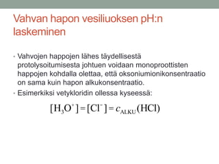 Vahvan hapon vesiliuoksen pH:n
laskeminen

• Vahvojen happojen lähes täydellisestä
  protolysoitumisesta johtuen voidaan monoproottisten
  happojen kohdalla olettaa, että oksoniumionikonsentraatio
  on sama kuin hapon alkukonsentraatio.
• Esimerkiksi vetykloridin ollessa kyseessä:
                 +        -
           [H3O ] = [Cl ] = cALKU (HCl)
 