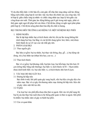 Ví dụ như điều kiện vi khí hậu tốt, cảm giác dễ chịu làm tang năng suất lao động: 
bằng cách chiếu sáng hợp lý nơi làm việc tùy theo độ chính xác của công việc; bố 
trí hợp lý giữa chiếu sáng tự nhiên và chiếu sáng nhân tạo; hợp lý hóa giữa các 
công đoạn sản xuất. Thời gian lao động không quá 8 giờ trong một ngày, phải có 
thời gian nghỉ ngơi để phục hồi sức khỏe. Chế độ lao động và nghỉ ngơi phải phân 
phối hợp lý. Chế độ ăn uống phải đảm bảo đầy đủ chất và lượng. 
BỤI TRONG MÔI TRƯỜNG LAO ĐỘNG VÀ MỘT SỐ BỆNH BỤI PHỔI 
1. ĐỊNH NGHĨA 
Bụi là tập hợp nhiều hạt có kích thước nhỏ bé, tồn tại lâu trong không khí 
dưới dạng bụi bay, bụi lắng và các hệ khí dung (gồm: hơi, khói, mù) được 
hình thành do sự vỡ vụn của vật chất gây nên. 
2. PHÂN LOẠI BỤI 
2.1 Theo nguồn gốc 
Bụi hữu cơ gồm: bụi tự nhiên, bụi thực vật (bông, đay, gỗ…), bụi động vật 
(long, tóc), bụi nhân tạo (nhựa hóa học, cao su…) 
2.2 Theo kích thước 
Bụi vô cơ gồm: bụi khoáng chất, bụi kim loại, bụi hỗn hợp, bụi lớn hơn 10 
μm (trông thấy bằng mắt thường); bụi hiển vi, kích thước từ 01 - 10μm (nhìn 
được dưới kính hiển vi); bụi siêu hiển vi, có kích thước nhỏ hơn 0,1μm. 
3. TÁC HẠI DO BỤI GÂY RA 
3.1 Đường hô hấp trên 
Bụi dính ở mũi, khí phế quản gây xung huyết, nếu bụi độc còn gây độc cho 
niêm mạc. Bụi vô cơ gây tổn thương niêm mạc đường hô hấp trên. Kéo dài 
sẽ gây viêm mũi thể teo đét. 
3.2 Ở phổi 
Các loại bụi vào phổi đều được đào thải ra ngoài. Khi vào tới phế nang thì 
bụi bị các đại thực bào nuốt đưa ra hệ thống phế quản và thải ra ngoài. Khi phổi 
bị nhiễm bụi nhiều năm sẽ gây ra bệnh bụi phổi. 
3.3 Các cơ quan khác 
 
