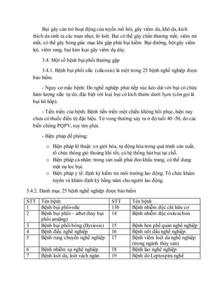 Bụi gây cản trở hoạt động của tuyến mồ hôi, gây viêm da, khô da, kích 
thích da sinh ra các mụn nhọt, lở loét. Bụi có thể gây chấn thương mắt, viêm mi 
mắt, có thể gây bỏng giác mạc khi gặp phải bụi kiềm. Bụi đường, bột gây viêm 
lợi, viêm rang, bụi kim loại gây viêm dạ dày. 
3.4. Một số bệnh bụi phổi thường gặp 
3.4.1. Bệnh bụi phổi silic (silicosis) là một trong 25 bệnh nghề nghiệp được 
bảo hiểm. 
- Nguy cơ mắc bệnh: Do nghề nghiệp phải tiếp xúc kéo dài với bụi có chứa 
hàm lượng silic tự do, đặc biệt với loại bụi có kích thước dưới 5μm (còn gọi là 
bụi hô hấp). 
- Tiến triển của bệnh: Bệnh tiến triển một chiều không hồi phục, hiện nay 
chưa có thuốc điều trị đặc hiệu. Tử vong thường xảy ra ở độ tuổi 40 -50, do các 
biến chứng PQPV, suy tim phải. 
- Biện pháp đề phòng: 
o Biện pháp kĩ thuật: cơ giới hóa, tự động hóa trong quá trình sản xuất, 
tổ chức thông gió thoáng khí tốt, có hệ thống hút bụi tại chỗ. 
o Biện pháp cá nhân: trong sản xuất phải đeo khẩu trang, có thể dung 
mặt nạ lọc bụi. 
o Biện pháp y tế: định kỳ kiểm tra môi trường lao động. Tổ chức khám 
tuyển và khám định kỳ hằng năm cho người lao động. 
3.4.2. Danh mục 25 bệnh nghề nghiệp được bảo hiểm 
STT Tên bệnh STT Tên bệnh 
1 Bệnh bụi phổi-silic 13b Bệnh nhiễm độc chì hữu cơ 
2 Bệnh bụi phổi – atbet (hay bụi 
phổi amiăng) 
14 Bệnh nhiễm độc oxitcacbon 
3 Bệnh bụi phổi bông (Bysiosis) 15 Bệnh hen phế quản nghề nghiệp 
4 Bệnh điếc nghề nghiệp 16 Bệnh nốt dầu nghề nghiệp 
5 Bệnh rung chuyển nghề nghiệp 17 Bệnh viêm loét da nghề nghiệp 
(trong ngành thủy sản) 
6 Bệnh nhiễm xạ nghề nghiệp 18 Bệnh lao nghề nghiệp 
7 Bệnh loét da, loét vách ngăn 19 Bệnh do Leptospira nghề 
 