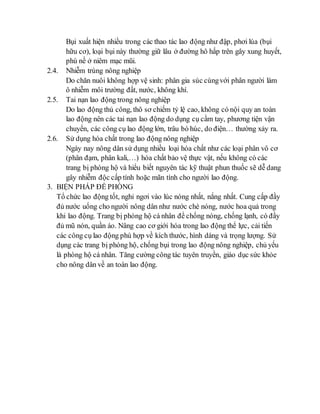 Bụi xuất hiện nhiều trong các thao tác lao động như đập, phơi lúa (bụi 
hữu cơ), loại bụi này thường giữ lâu ở đường hô hấp trên gây xung huyết, 
phù nề ở niêm mạc mũi. 
2.4. Nhiễm trùng nông nghiệp 
Do chăn nuôi không hợp vệ sinh: phân gia súc cùng với phân người làm 
ô nhiễm môi trường đất, nước, không khí. 
2.5. Tai nạn lao động trong nông nghiệp 
Do lao động thủ công, thô sơ chiếm tỷ lệ cao, không có nội quy an toàn 
lao động nên các tai nạn lao động do dụng cụ cầm tay, phương tiện vận 
chuyển, các công cụ lao động lớn, trâu bò húc, do điện… thường xảy ra. 
2.6. Sử dụng hóa chất trong lao động nông nghiệp 
Ngày nay nông dân sử dụng nhiều loại hóa chất như các loại phân vô cơ 
(phân đạm, phân kali,…) hóa chất bảo vệ thực vật, nếu không có các 
trang bị phòng hộ và hiểu biết nguyên tác kỹ thuật phun thuốc sẽ dễ dang 
gây nhiễm độc cấp tính hoặc mãn tính cho người lao động. 
3. BIỆN PHÁP ĐỀ PHÒNG 
Tổ chức lao động tốt, nghỉ ngơi vào lúc nóng nhất, nắng nhất. Cung cấp đầy 
đủ nước uống cho người nông dân như nước chè nóng, nước hoa quả trong 
khi lao động. Trang bị phòng hộ cá nhân để chống nóng, chống lạnh, có đầy 
đủ mũ nón, quần áo. Nâng cao cơ giới hóa trong lao động thể lực, cải tiến 
các công cụ lao động phù hợp về kích thước, hình dáng và trọng lượng. Sử 
dụng các trang bị phòng hộ, chống bụi trong lao động nông nghiệp, chủ yếu 
là phòng hộ cá nhân. Tăng cường công tác tuyên truyền, giáo dục sức khỏe 
cho nông dân về an toàn lao động. 
