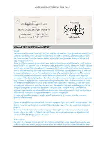 ADVERTISING CAMPAIGN PROPOSAL: Part 2
VISUALS FOR AUDIO/VISUAL ADVERT
Visual:
Narration:in a (20s male Finnish accent) ahh nothing better than a cold glass of vesi to wake you
up for the perfect summer, enjoy the wilderness and be free with vesi. With electrolytes from
the Finnish waters from the cleanest valleys, untouched and untainted. Energize the natural
way, the pure way, vesi.
Close up of hands scooping water from a very clean lake, the camera follows the hands as they
move towards the persons face to drink the water, the camera slowly zooms out and we can see
a black woman with black long braided hair dressed in traditional Finnish attire, kneeling down
next to the late drinking the water from her hands surrounded by lilies of the valley. A bear can
be seen in the distance of the forest shes in and swans fly across the sky honking. The camera
continues to zoom out and theres a small waterfall connected to it. Another small waterfall
connects another lake slightly down the hill of where the woman is sitting and a white man with
long hair tied in a ponytail can be seen swimming in the water. The camera continues to zoom
out and becomes blurry to focus on a vesi bottle with a glass of ice next to it, a bear paw picks
up the bottle and pours it into the glass with ice. The water is clear and audible against the ice.
The paw then gently places mint leaves into the glass with a diegetic *ting* sound effect
produced by a kantele, a traditional Finnish instrument. Ive made sure to include both genders
and different ethnicities to represent different cultures and people.
(A male voice used to represent vitality as well as youth and to connect it to the energetic
qualities of the water)
(Swans are the Finlands national bird, they also represent light, purity and transformation. I also
believe they represent women in a graceful and delicate way as they are extremely protective
parents.
Bears are Finlands national animal and represent strength and endurance, family and good
health. Lilly of the valley is Finlands national flower as they are attractive and sweet scented
which is familial to the people of Finland. )
Audio (radio):
Narrator: in a (female Finnish accent) ahh nothing better than a cold glass of vesi to wake you
up for the perfect summer, enjoy the wilderness and be free with vesi. With electrolytes from
 
