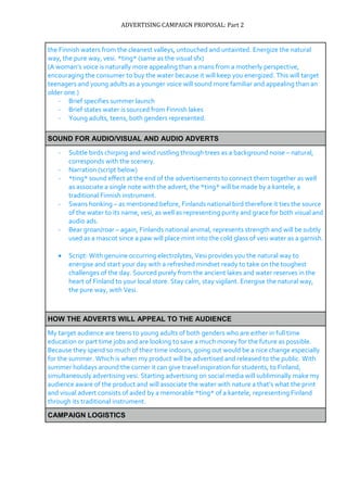ADVERTISING CAMPAIGN PROPOSAL: Part 2
the Finnish waters from the cleanest valleys, untouched and untainted. Energize the natural
way, the pure way, vesi. *ting* (same as the visual sfx)
(A woman’s voice is naturally more appealing than a mans from a motherly perspective,
encouraging the consumer to buy the water because it will keep you energized. This will target
teenagers and young adults as a younger voice will sound more familiar and appealing than an
older one.)
- Brief specifies summer launch
- Brief states water is sourced from Finnish lakes
- Young adults, teens, both genders represented.
SOUND FOR AUDIO/VISUAL AND AUDIO ADVERTS
- Subtle birds chirping and wind rustling through trees as a background noise – natural,
corresponds with the scenery.
- Narration (script below)
- *ting* sound effect at the end of the advertisements to connect them together as well
as associate a single note with the advert, the *ting* will be made by a kantele, a
traditional Finnish instrument.
- Swans honking – as mentioned before, Finlands national bird therefore it ties the source
of the water to its name, vesi, as well as representing purity and grace for both visual and
audio ads.
- Bear groan/roar – again, Finlands national animal, represents strength and will be subtly
used as a mascot since a paw will place mint into the cold glass of vesi water as a garnish.
 Script: With genuine occurring electrolytes, Vesi provides you the natural way to
energise and start your day with a refreshed mindset ready to take on the toughest
challenges of the day. Sourced purely from the ancient lakes and water reserves in the
heart of Finland to your local store. Stay calm, stay vigilant. Energise the natural way,
the pure way, with Vesi.
HOW THE ADVERTS WILL APPEAL TO THE AUDIENCE
My target audience are teens to young adults of both genders who are either in full time
education or part time jobs and are looking to save a much money for the future as possible.
Because they spend so much of their time indoors, going out would be a nice change especially
for the summer. Which is when my product will be advertised and released to the public. With
summer holidays around the corner it can give travel inspiration for students, to Finland,
simultaneously advertising vesi. Starting advertising on social media will subliminally make my
audience aware of the product and will associate the water with nature a that’s what the print
and visual advert consists of aided by a memorable *ting* of a kantele, representing Finland
through its traditional instrument.
CAMPAIGN LOGISTICS
 