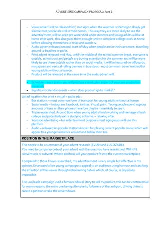 ADVERTISING CAMPAIGN PROPOSAL: Part 2
- Visual advert will be released first, mid April when the weather is starting to slowly get
warmer but people are still in their homes. This way they are more likely to see the
advertisement, will be aired pre watershed when students and young adults will be at
home after work, this also gives them enough time to complete college work at home
before allowing themselves to relax and watch tv.
- Audio advert released second, start of May when people are in their cars more, travelling
around to beaches or parks.
- Print advert released mid May, until the middle of the school summer break. everyone is
outside, schools out and people are buying essentials for the summer and will be more
likely to see them outside rather than on social media. It will be featured on billboards,
magazines and vertical rolling banners in bus stops.- most common travel method for
young adults without a licence.
- Product will be released at the same time the audio advert will.
 Schedule – work plan – you will produce a work plan as part of your pre-production
materials
 Significant calendar events – when does product go to market?
List of locations for print + visual + audio adv.:
- Bus stations – most common form of transport for young adults without a license
- Social media – instagram, facebook, twitter. Visual, print. Young people spend copious
amounts of time on their phones therefore they’re more likely to see it.
- Tv pre-watershed. Around 8pm when young adults finish working and teenagers finish
college and potentially extra studying at home. – relaxing after.
- Youtube advertising – for entertainment purposes most age groups will use this
platform.
- Audio – released on popular stations known for playing current popular music which will
appeal to a younger audience around and below their 20s.
POSITION IN THE MARKETPLACE
This needs to be a summary of your advert research (EVIAN and LUCOZADE).
You need to compare/contrast your advert with the ones you have researched. Will it fit
conventions or subvert? Where and how will your product fit into the current marketplace
Compared to those I have researched, my advertisement is very simple but effective in my
opinion. Evian used a live young campaign to appeal to an audience using humour and catching
the attention of the viewer through rollerskating babies which, of course, is physically
impossible.
The Lucozade campaign used a famous biblical story to sell its product, this can be controversial
for many reasons, the main one being offensive to followers of that religion, driving them to
create a petition o take the advert down.
 