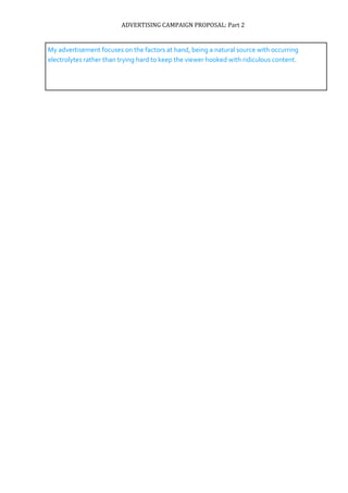 ADVERTISING CAMPAIGN PROPOSAL: Part 2
My advertisement focuses on the factors at hand, being a natural source with occurring
electrolytes rather than trying hard to keep the viewer hooked with ridiculous content.
 