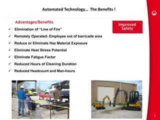 1
Automated Technology… The Benefits !
Advantages/Benefits
 Elimination of “Line of Fire”
 Remotely Operated- Employee out of barricade area
 Reduce or Eliminate Haz Material Exposure
 Eliminate Heat Stress Potential
 Eliminate Fatigue Factor
 Reduced Hours of Cleaning Duration
 Reduced Headcount and Man-hours
Improved
Safety
 