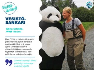 VESISTÖ-
SANKARI
Elina Erkkilä,
WWF Suomi
Elina Erkkilä on toiminut Itämeren
ja sisävesien suojelun parissa 15
vuotta sekä töissä että vapaa-
ajalla. Elina vastaa WWF:n
sisävesityöstä ja on mukana niin
käytännön kunnostuksissa kuin
poliittisessa vaikuttamisessakin.
Suomessa on nyt hieno
pöhinä ja tekemisen
meininki päällä
 