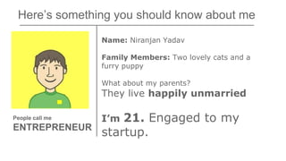 Here’s something you should know about me
Name: Niranjan Yadav
Family Members: Two lovely cats and a
furry puppy
What about my parents?
They live happily unmarried
I’m 21. Engaged to my
startup.
People call me
ENTREPRENEUR
 