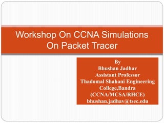 Workshop On CCNA Simulations
On Packet Tracer
By
Bhushan Jadhav
Assistant Professor
Thadomal Shahani Engineering
College,Bandra
(CCNA/MCSA/RHCE)
bhushan.jadhav@tsec.edu
 
