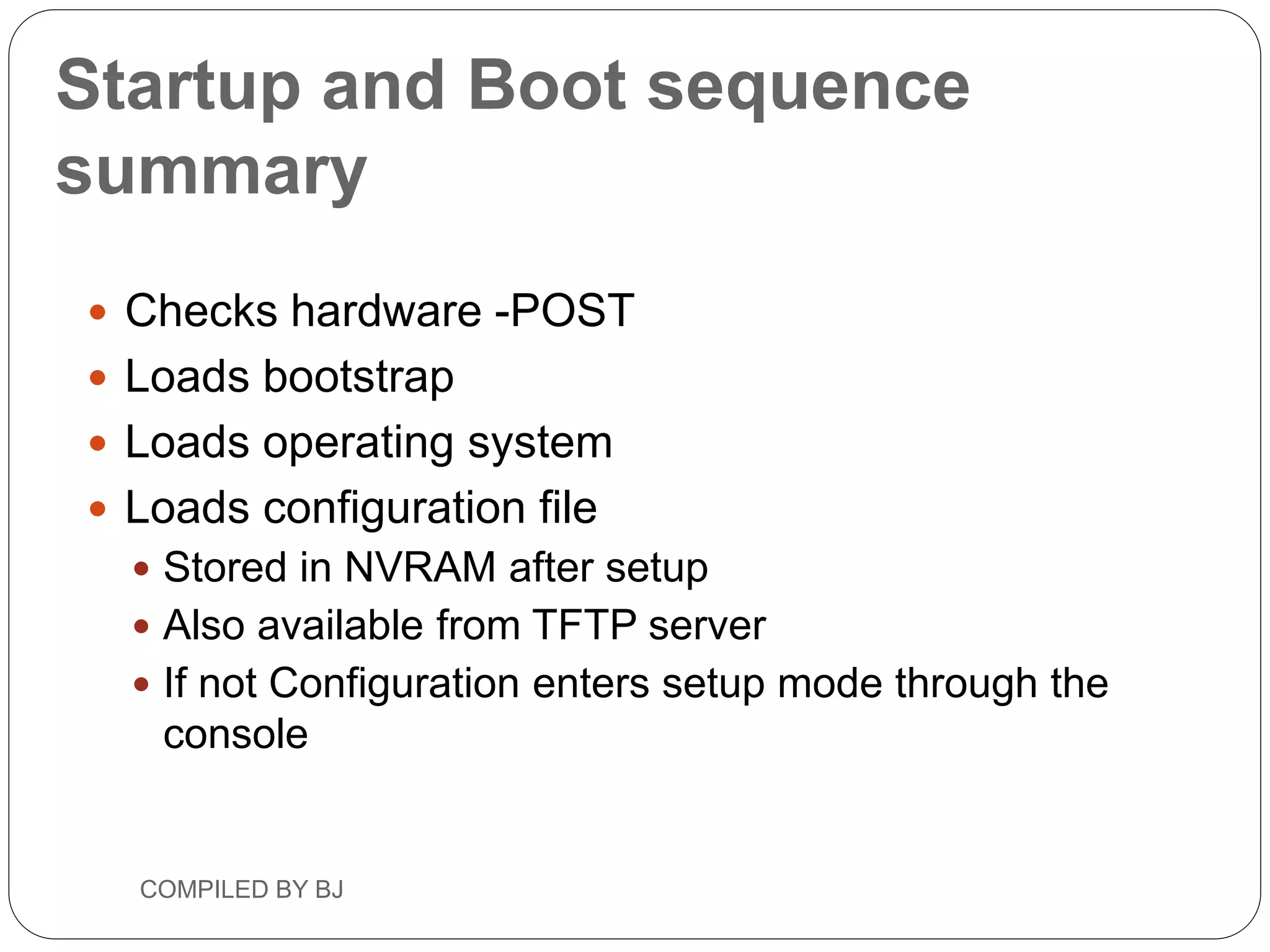 Startup and Boot sequence
summary
 Checks hardware -POST
 Loads bootstrap
 Loads operating system
 Loads configuration file
 Stored in NVRAM after setup
 Also available from TFTP server
 If not Configuration enters setup mode through the
console
COMPILED BY BJ
 