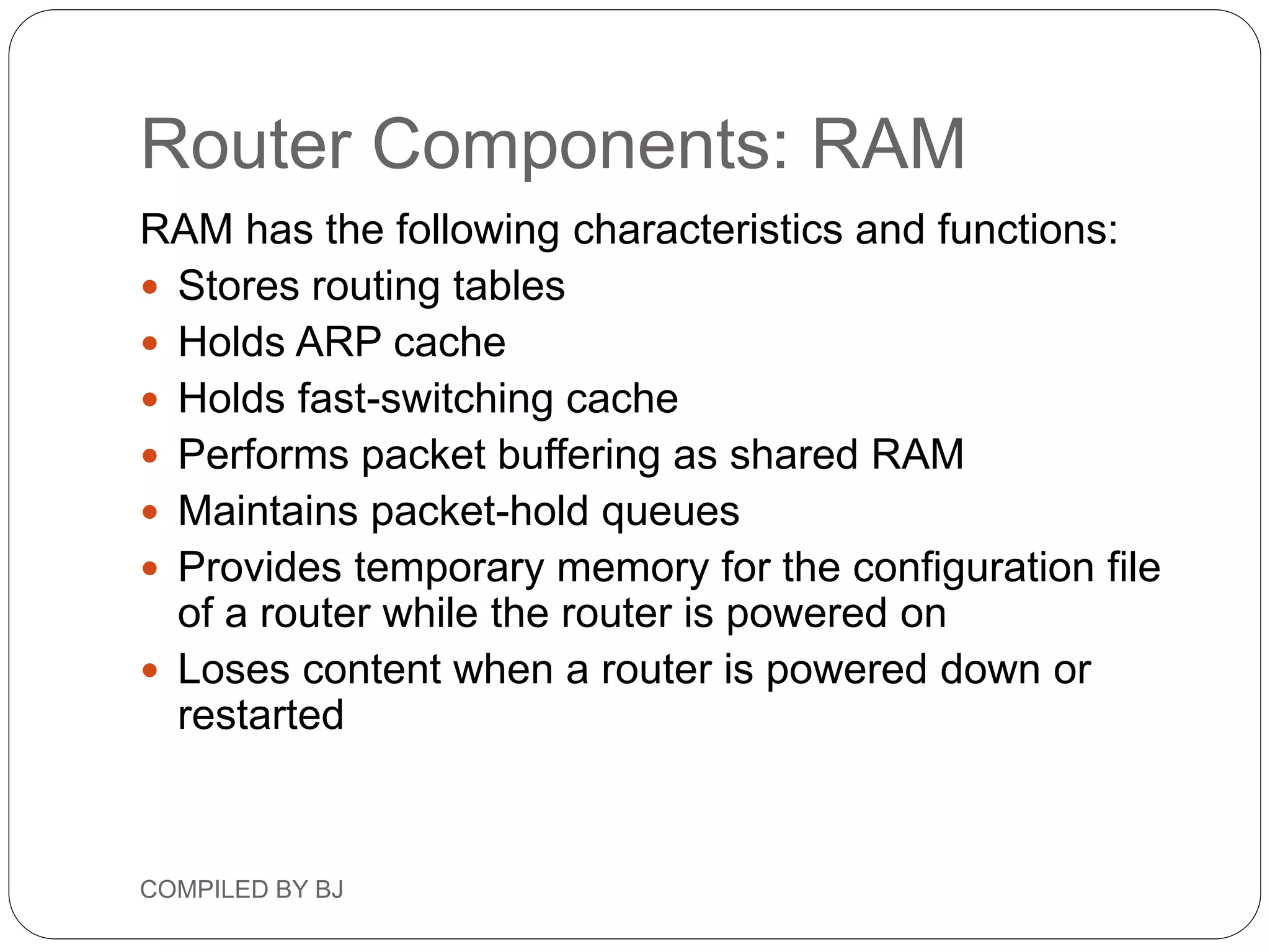 Router Components: RAM
RAM has the following characteristics and functions:
 Stores routing tables
 Holds ARP cache
 Holds fast-switching cache
 Performs packet buffering as shared RAM
 Maintains packet-hold queues
 Provides temporary memory for the configuration file
of a router while the router is powered on
 Loses content when a router is powered down or
restarted
COMPILED BY BJ
 