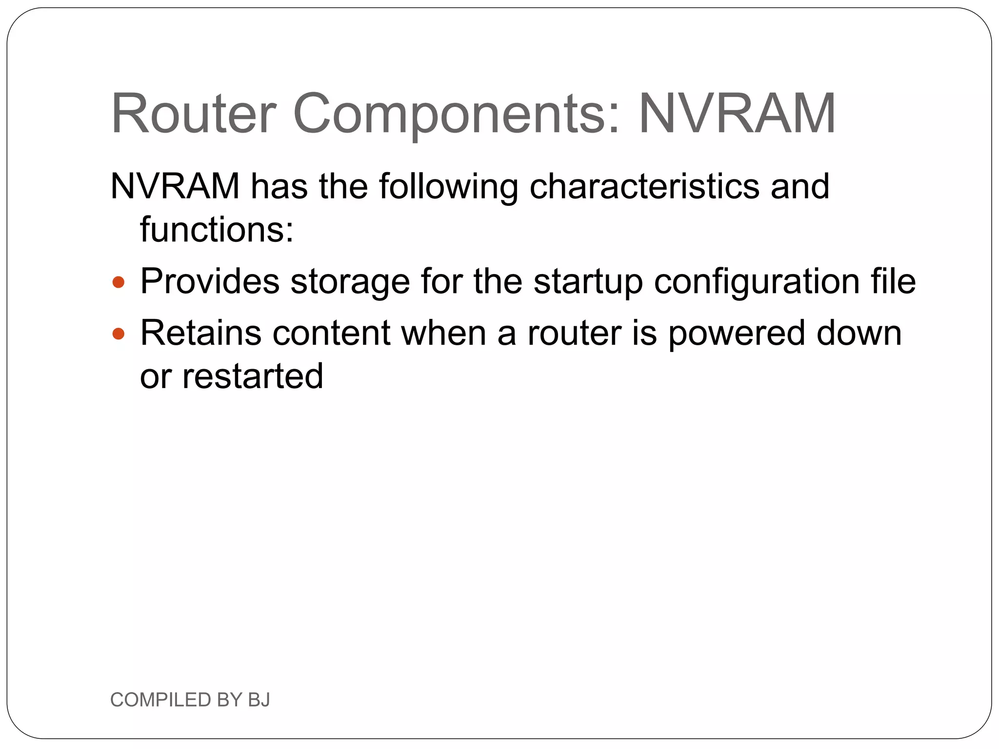 Router Components: NVRAM
NVRAM has the following characteristics and
functions:
 Provides storage for the startup configuration file
 Retains content when a router is powered down
or restarted
COMPILED BY BJ
 