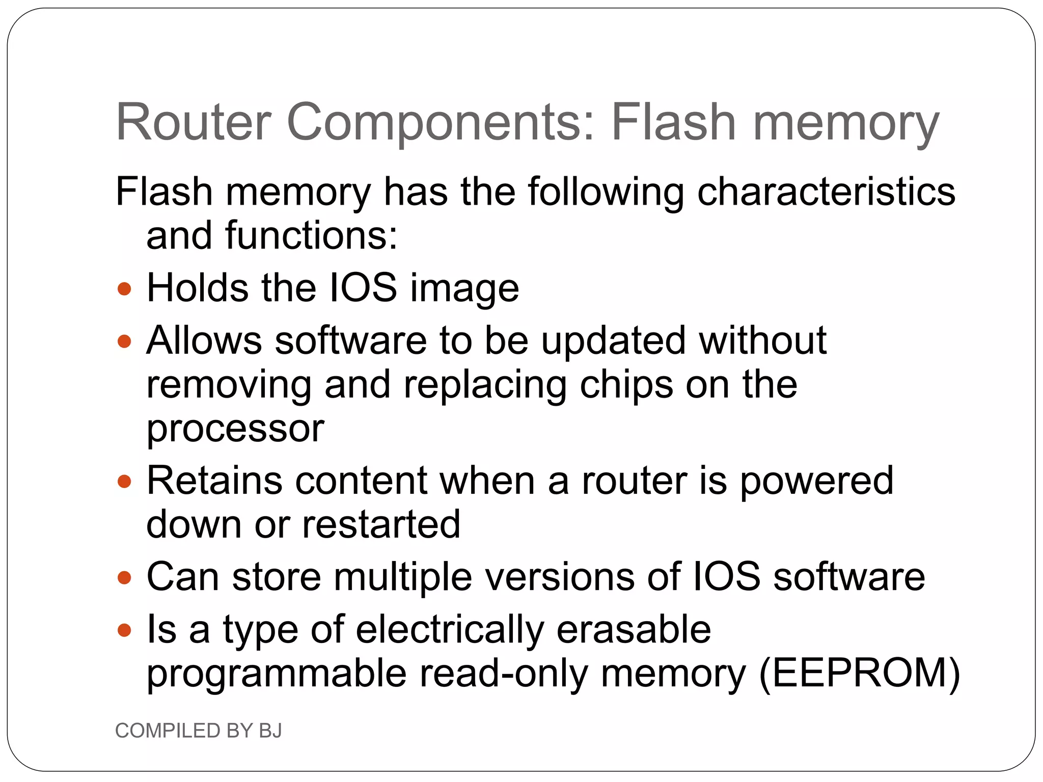 Router Components: Flash memory
Flash memory has the following characteristics
and functions:
 Holds the IOS image
 Allows software to be updated without
removing and replacing chips on the
processor
 Retains content when a router is powered
down or restarted
 Can store multiple versions of IOS software
 Is a type of electrically erasable
programmable read-only memory (EEPROM)
COMPILED BY BJ
 