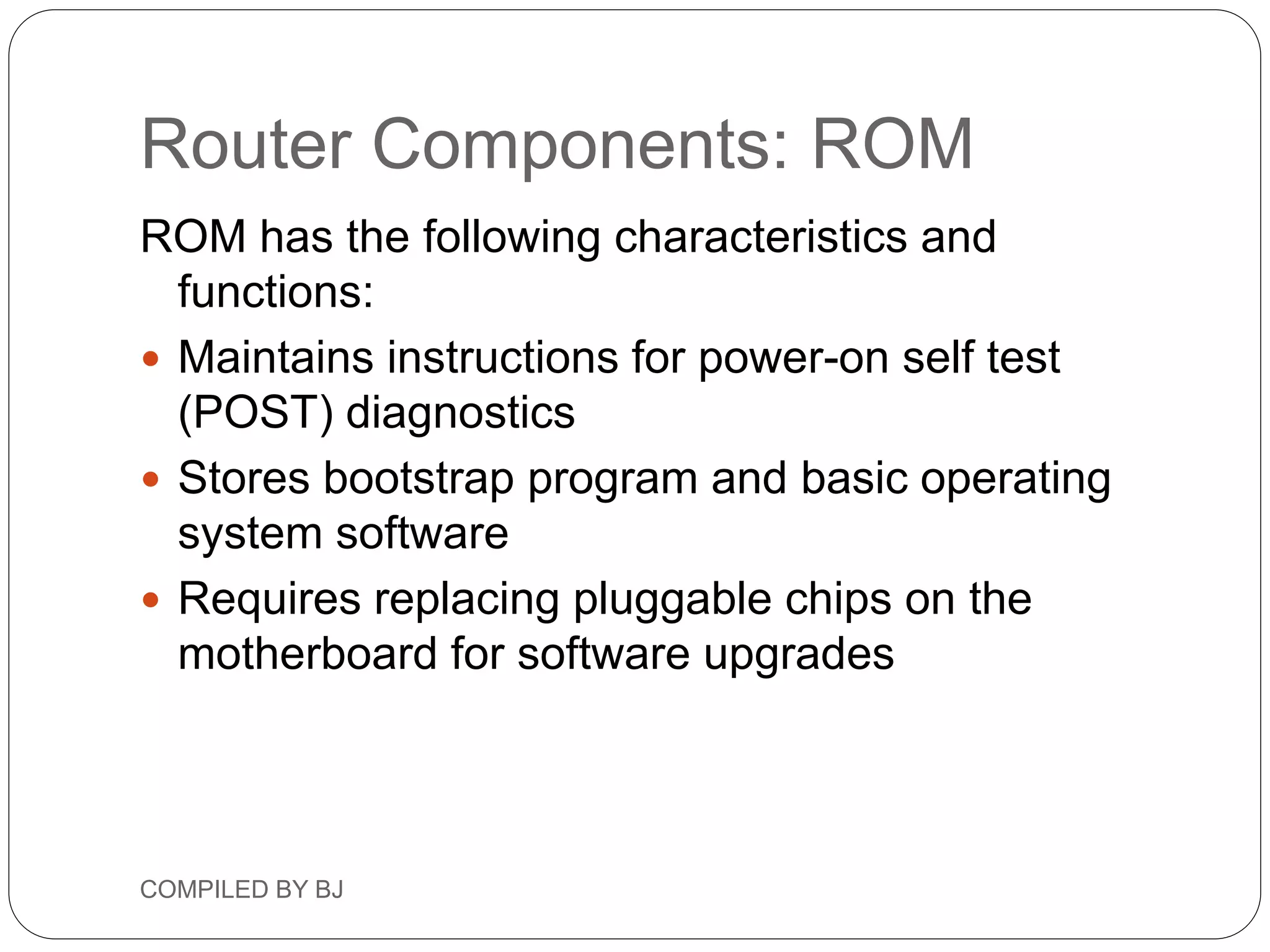 Router Components: ROM
ROM has the following characteristics and
functions:
 Maintains instructions for power-on self test
(POST) diagnostics
 Stores bootstrap program and basic operating
system software
 Requires replacing pluggable chips on the
motherboard for software upgrades
COMPILED BY BJ
 