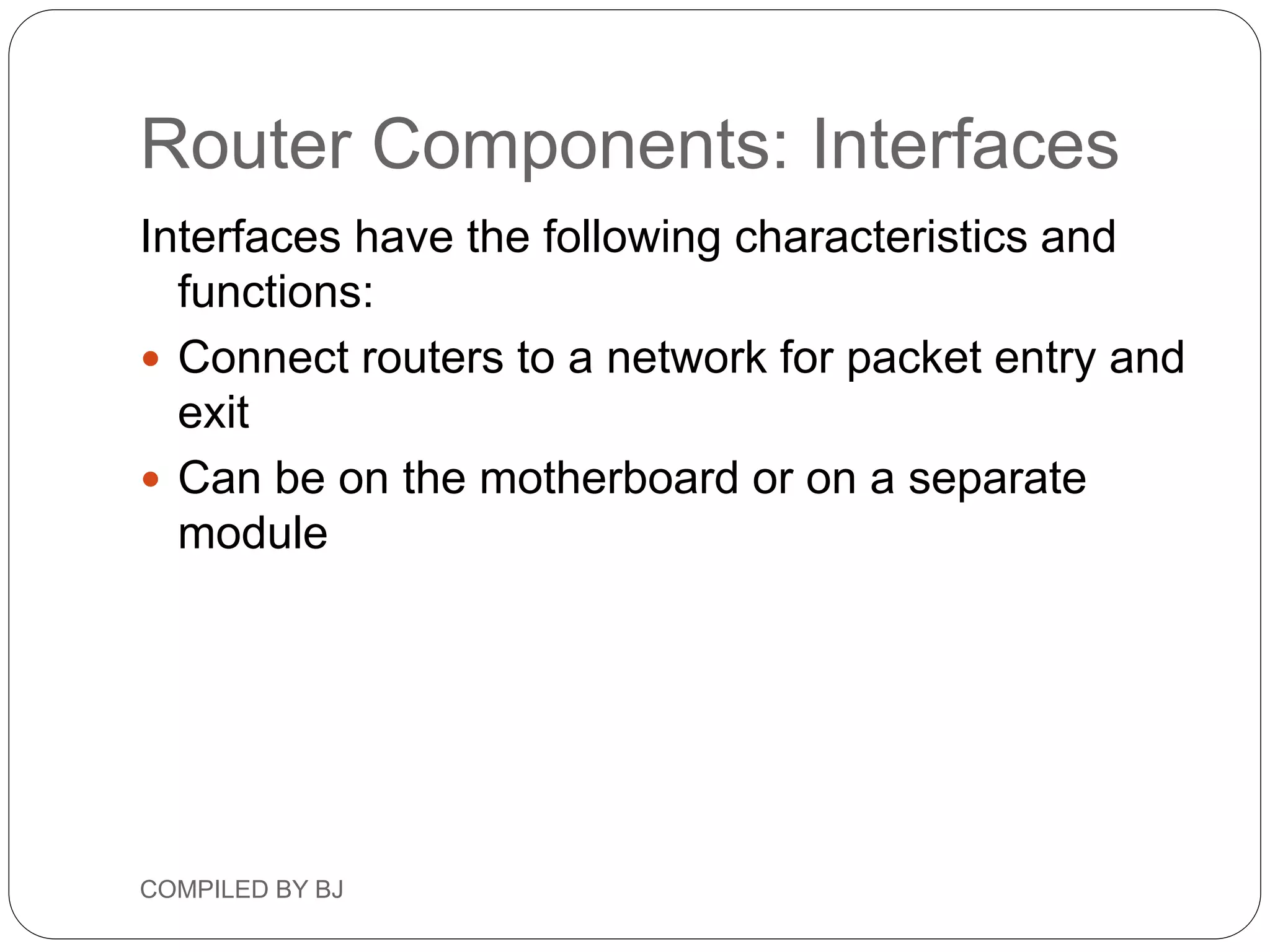 Router Components: Interfaces
Interfaces have the following characteristics and
functions:
 Connect routers to a network for packet entry and
exit
 Can be on the motherboard or on a separate
module
COMPILED BY BJ
 