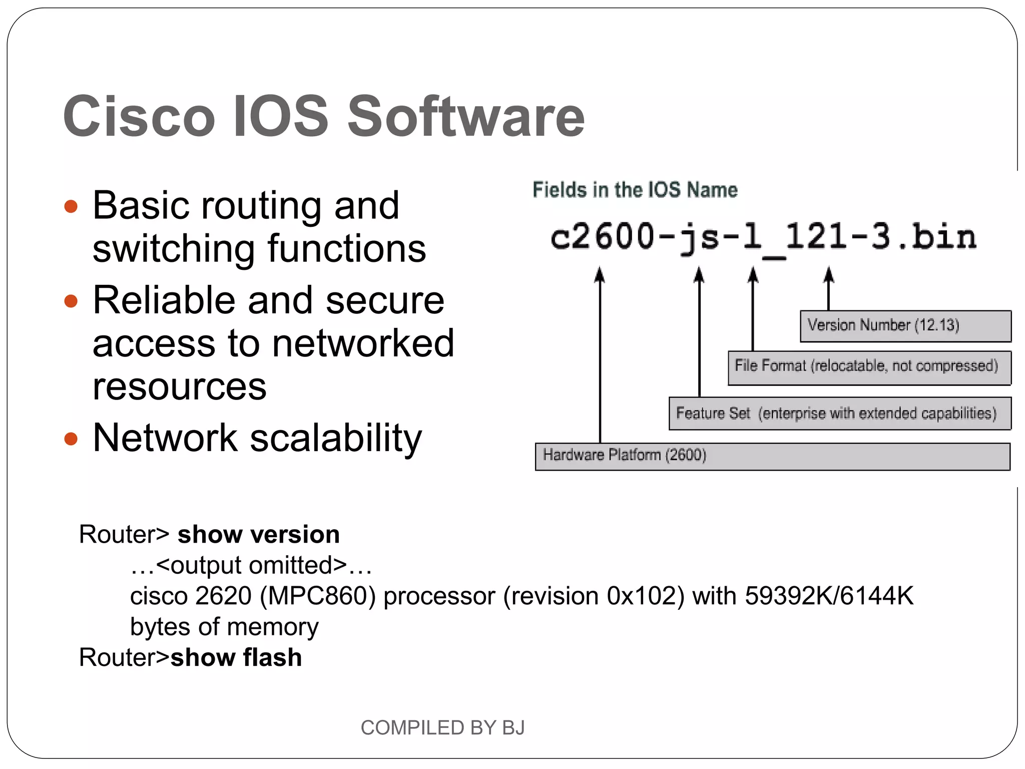 Cisco IOS Software
 Basic routing and
switching functions
 Reliable and secure
access to networked
resources
 Network scalability
Router> show version
…<output omitted>…
cisco 2620 (MPC860) processor (revision 0x102) with 59392K/6144K
bytes of memory
Router>show flash
COMPILED BY BJ
 