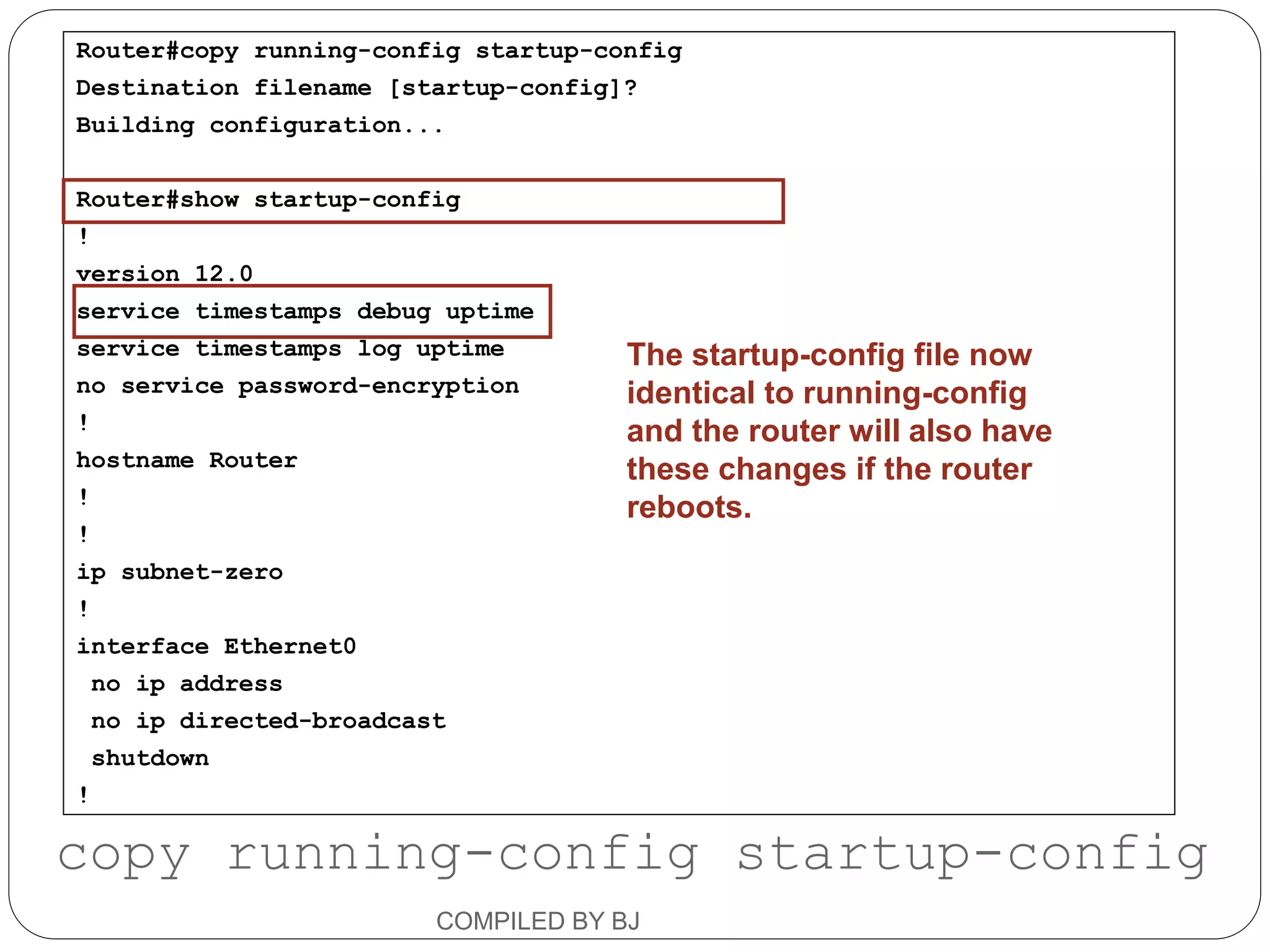 Router#copy running-config startup-config
Destination filename [startup-config]?
Building configuration...
Router#show startup-config
!
version 12.0
service timestamps debug uptime
service timestamps log uptime
no service password-encryption
!
hostname Router
!
!
ip subnet-zero
!
interface Ethernet0
no ip address
no ip directed-broadcast
shutdown
!
The startup-config file now
identical to running-config
and the router will also have
these changes if the router
reboots.
copy running-config startup-config
COMPILED BY BJ
 